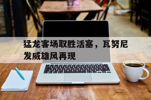 猛龙客场取胜活塞，瓦努尼发威雄风再现 